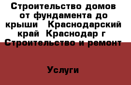 Строительство домов от фундамента до крыши - Краснодарский край, Краснодар г. Строительство и ремонт » Услуги   . Краснодарский край,Краснодар г.